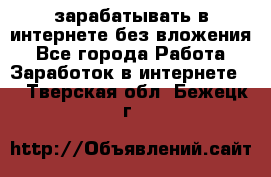 зарабатывать в интернете без вложения - Все города Работа » Заработок в интернете   . Тверская обл.,Бежецк г.